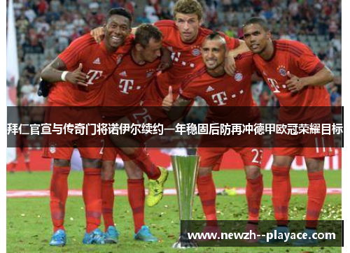 拜仁官宣与传奇门将诺伊尔续约一年稳固后防再冲德甲欧冠荣耀目标