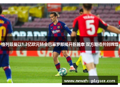 格列兹曼以1.2亿欧元转会巴塞罗那揭开新篇章 双方期待共创辉煌 格列兹曼以1.2亿欧元转会巴塞罗那揭开新篇章 双方期待共创辉煌